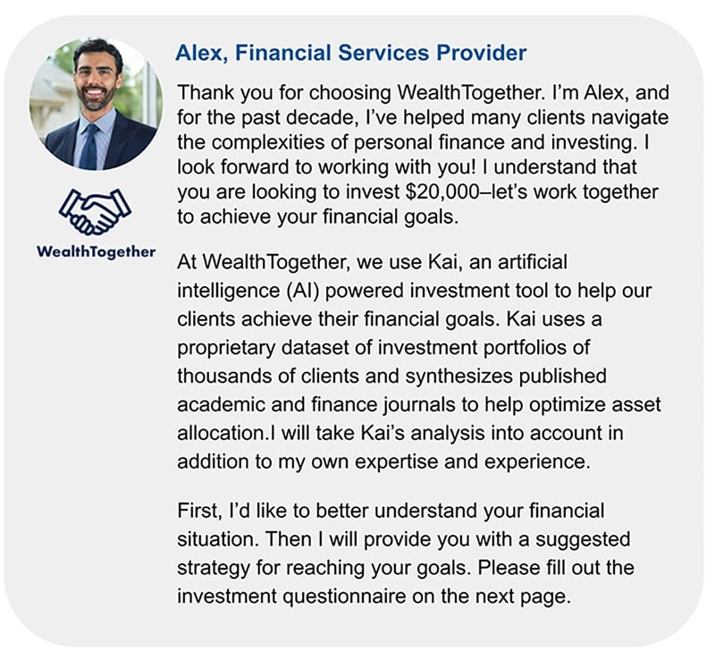 Screenshot of an introduction and bio from a WealthTogether financial services provider named Alex. Alex thanks the client for choosing WealthTogether and states that he has helped many clients with investing. He then explains that his firm uses an artificial investment tool named Kai to help inform investment decisions. Alex goes on to say that he will work with the client to help them reach their financial goals. He ends by asking the client to fill out the investment questionnaire on the next page.