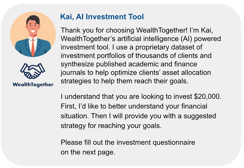 Screenshot of an introduction and bio from a WealthTogether artificial intelligence investment tool named Kai. Kai thanks the client for choosing WealthTogether and provides an explanation of the various datasets it uses to optimize clients’ investments. Kai then states that he will work with the client to help them invest their $20,000 to reach their financial goals. Kai ends by asking the client to fill out the investment questionnaire on the next page.